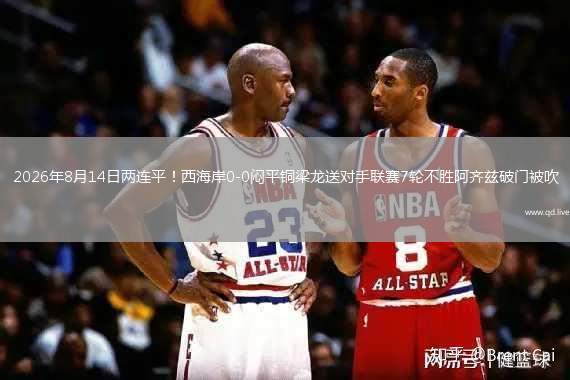 2026年8月14日两连平！西海岸0-0闷平铜梁龙送对手联赛7轮不胜阿齐兹破门被吹
