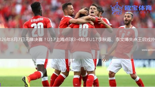 2026年8月7日无缘决赛！U17上海点球3-4枪手U17李秋甫、李文博失点王启戎扑点