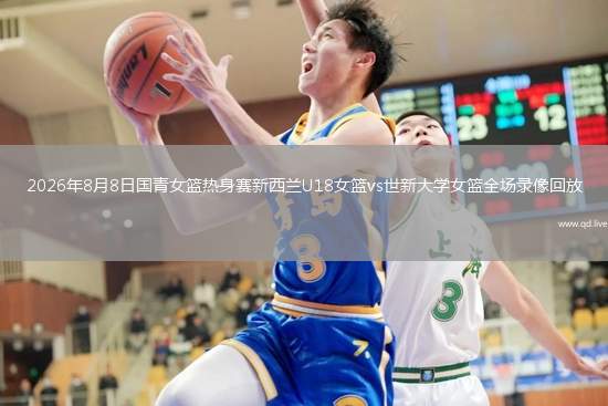 2026年8月8日国青女篮热身赛新西兰U18女篮vs世新大学女篮全场录像回放